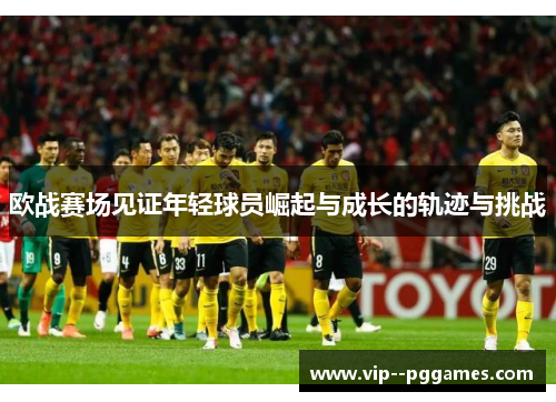 欧战赛场见证年轻球员崛起与成长的轨迹与挑战