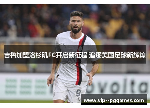 吉鲁加盟洛杉矶FC开启新征程 追逐美国足球新辉煌 吉鲁加盟洛杉矶FC开启新征程 追逐美国足球新辉煌