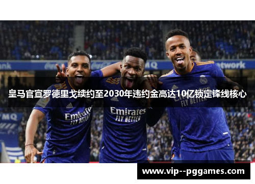 皇马官宣罗德里戈续约至2030年违约金高达10亿锁定锋线核心