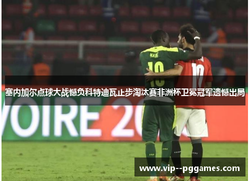 塞内加尔点球大战憾负科特迪瓦止步淘汰赛非洲杯卫冕冠军遗憾出局 塞内加尔点球大战憾负科特迪瓦止步淘汰赛非洲杯卫冕冠军遗憾出局
