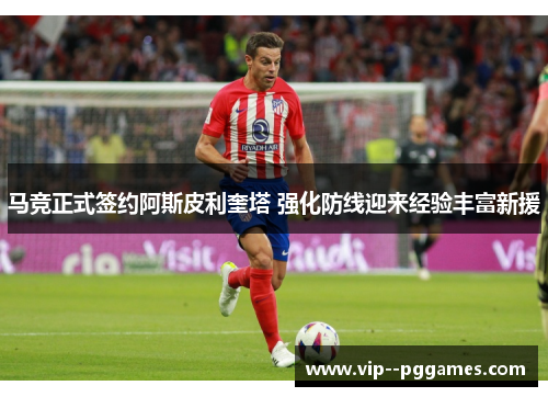 马竞正式签约阿斯皮利奎塔 强化防线迎来经验丰富新援 马竞正式签约阿斯皮利奎塔 强化防线迎来经验丰富新援