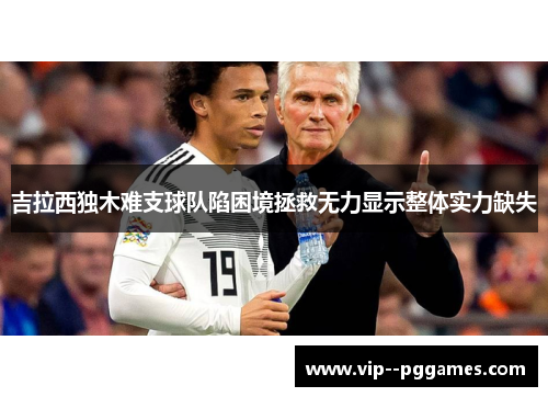 吉拉西独木难支球队陷困境拯救无力显示整体实力缺失 吉拉西独木难支球队陷困境拯救无力显示整体实力缺失